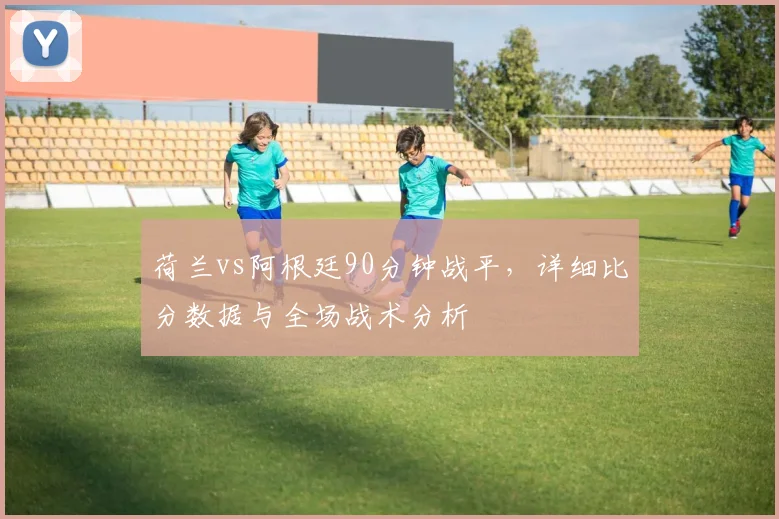 荷兰vs阿根廷90分钟战平，详细比分数据与全场战术分析