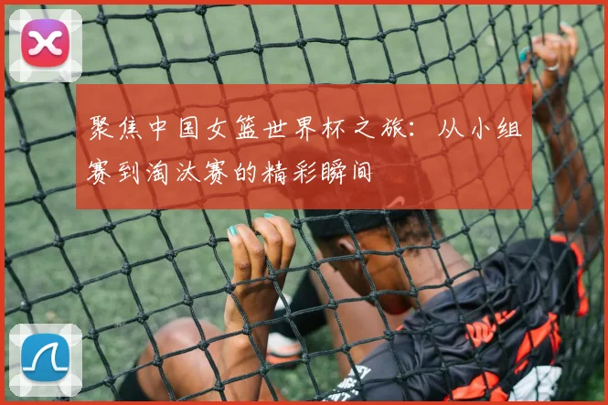 聚焦中国女篮世界杯之旅：从小组赛到淘汰赛的精彩瞬间