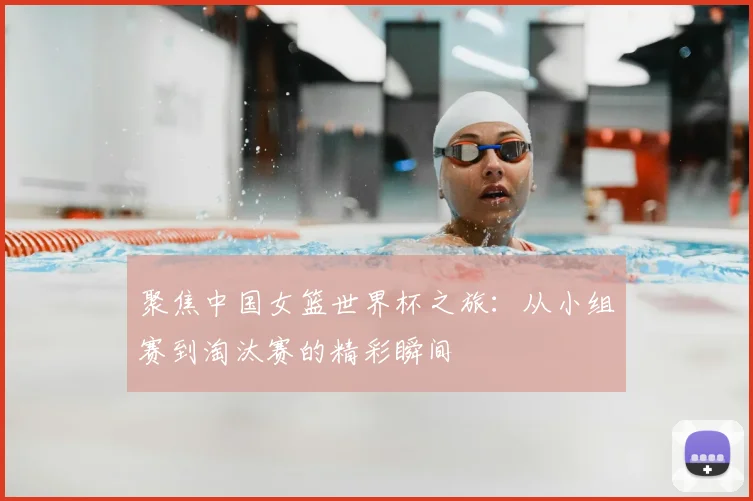 聚焦中国女篮世界杯之旅：从小组赛到淘汰赛的精彩瞬间