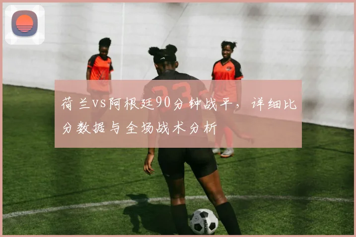 荷兰vs阿根廷90分钟战平，详细比分数据与全场战术分析