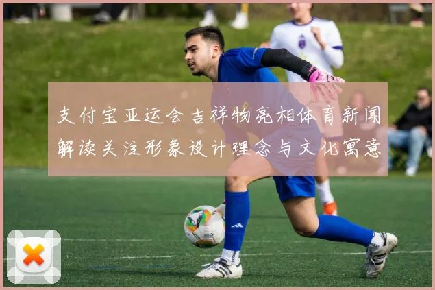 支付宝亚运会吉祥物亮相体育新闻解读关注形象设计理念与文化寓意